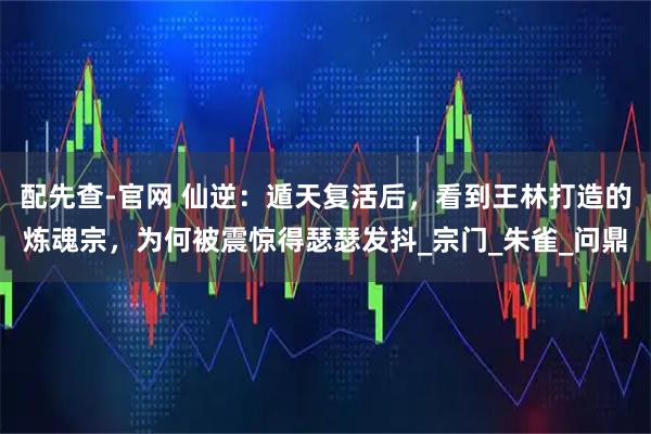 配先查-官网 仙逆：遁天复活后，看到王林打造的炼魂宗，为何被震惊得瑟瑟发抖_宗门_朱雀_问鼎