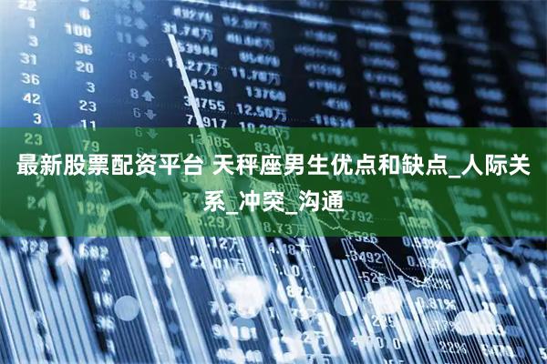 最新股票配资平台 天秤座男生优点和缺点_人际关系_冲突_沟通
