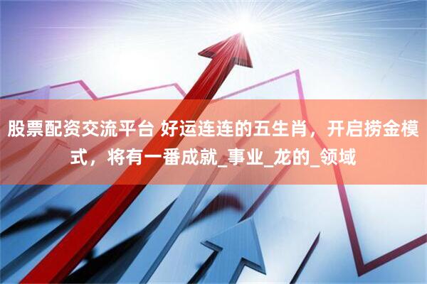 股票配资交流平台 好运连连的五生肖，开启捞金模式，将有一番成就_事业_龙的_领域