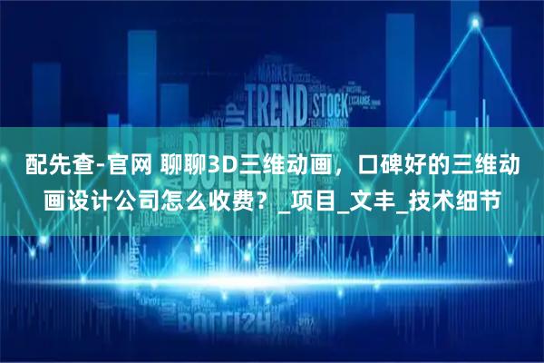 配先查-官网 聊聊3D三维动画，口碑好的三维动画设计公司怎么收费？_项目_文丰_技术细节