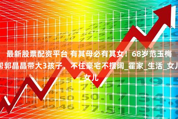 最新股票配资平台 有其母必有其女！68岁范玉梅帮郭晶晶带大3孩子，不住豪宅不摆阔_霍家_生活_女儿