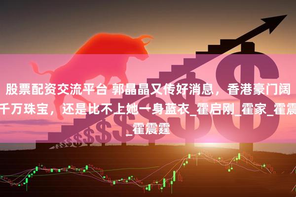 股票配资交流平台 郭晶晶又传好消息，香港豪门阔太千万珠宝，还是比不上她一身蓝衣_霍启刚_霍家_霍震霆