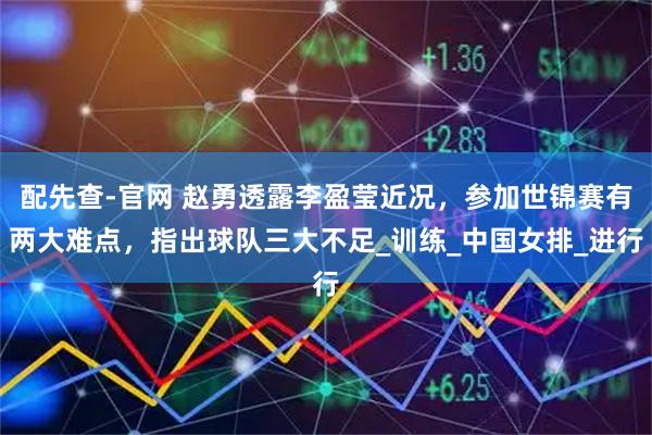 配先查-官网 赵勇透露李盈莹近况，参加世锦赛有两大难点，指出球队三大不足_训练_中国女排_进行
