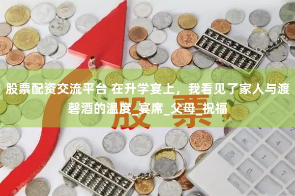 股票配资交流平台 在升学宴上，我看见了家人与渡磬酒的温度_宴席_父母_祝福