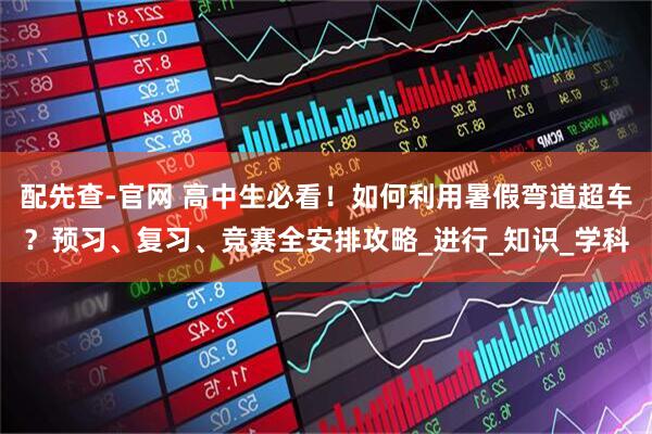 配先查-官网 高中生必看！如何利用暑假弯道超车？预习、复习、竞赛全安排攻略_进行_知识_学科