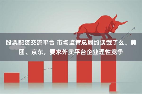 股票配资交流平台 市场监管总局约谈饿了么、美团、京东，要求外卖平台企业理性竞争