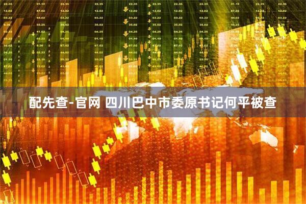 配先查-官网 四川巴中市委原书记何平被查