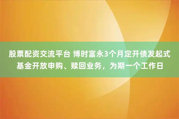 股票配资交流平台 博时富永3个月定开债发起式基金开放申购、赎回业务，为期一个工作日