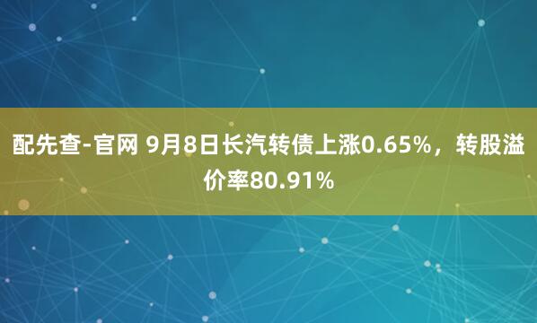 配先查-官网 9月8日长汽转债上涨0.65%，转股溢价率80.91%