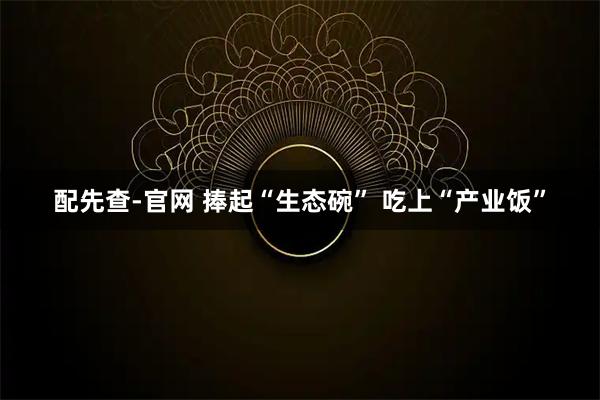 配先查-官网 捧起“生态碗” 吃上“产业饭”