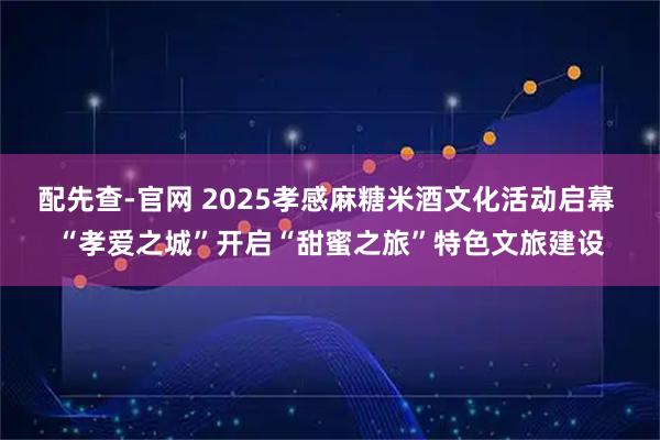 配先查-官网 2025孝感麻糖米酒文化活动启幕 “孝爱之城”开启“甜蜜之旅”特色文旅建设