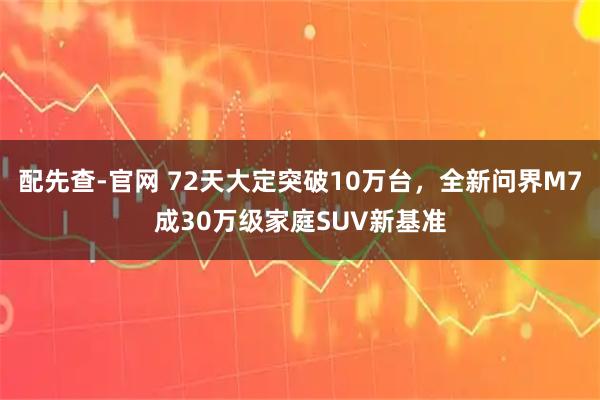 配先查-官网 72天大定突破10万台，全新问界M7成30万级家庭SUV新基准